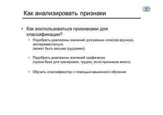 Как анализировать признаки
• Как воспользоваться признаками для
классификации?
• Подобрать диапазоны значений для разных классов вручную,
экспериментально
(может быть весьма трудоемко)
• Подобрать диапазоны значений графически
(нужна база для тренировки, трудно, если признаков много)
• Обучить классификатор с помощью машинного обучения
 