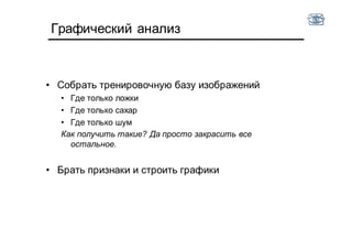 Графический анализ
• Собрать тренировочную базу изображений
• Где только ложки
• Где только сахар
• Где только шум
Как получить такие? Да просто закрасить все
остальное.
• Брать признаки и строить графики
 