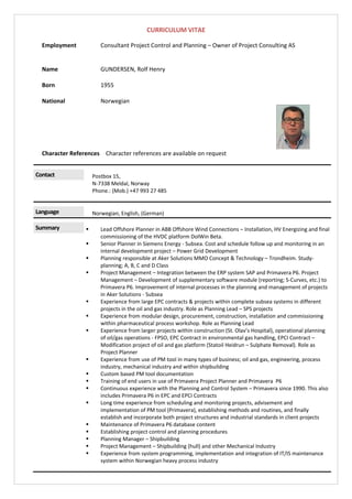 CURRICULUM VITAE 
Employment  Consultant Project Control and Planning – Owner of Project Consulting AS 
 
 
Name  GUNDERSEN, Rolf Henry           
 
Born  1955 
 
National  Norwegian 
 
Character References  Character references are available on request 
 
Contact 
 
Postbox 15, 
N‐7338 Meldal, Norway 
Phone.: (Mob.) +47 993 27 485 
 
Language 
 
Norwegian, English, (German) 
Summary 
 
 Lead Offshore Planner in ABB Offshore Wind Connections – Installation, HV Energizing and final 
commissioning of the HVDC platform DolWin Beta. 
 Senior Planner in Siemens Energy ‐ Subsea. Cost and schedule follow up and monitoring in an 
internal development project – Power Grid Development 
 Planning responsible at Aker Solutions MMO Concept & Technology – Trondheim. Study‐
planning; A, B, C and D Class 
 Project Management – Integration between the ERP system SAP and Primavera P6. Project 
Management – Development of supplementary software module (reporting; S‐Curves, etc.) to 
Primavera P6. Improvement of internal processes in the planning and management of projects 
in Aker Solutions ‐ Subsea 
 Experience from large EPC contracts & projects within complete subsea systems in different 
projects in the oil and gas industry. Role as Planning Lead – SPS projects 
 Experience from modular design, procurement, construction, installation and commissioning 
within pharmaceutical process workshop. Role as Planning Lead 
 Experience from larger projects within construction (St. Olav’s Hospital), operational planning 
of oil/gas operations ‐ FPSO, EPC Contract in environmental gas handling, EPCI Contract – 
Modification project of oil and gas platform (Statoil Heidrun – Sulphate Removal). Role as 
Project Planner 
 Experience from use of PM tool in many types of business; oil and gas, engineering, process 
industry, mechanical industry and within shipbuilding  
 Custom based PM tool documentation  
 Training of end users in use of Primavera Project Planner and Primavera  P6 
 Continuous experience with the Planning and Control System – Primavera since 1990. This also 
includes Primavera P6 in EPC and EPCI Contracts 
 Long time experience from scheduling and monitoring projects, advisement and 
implementation of PM tool (Primavera), establishing methods and routines, and finally 
establish and incorporate both project structures and industrial standards in client projects 
 Maintenance of Primavera P6 database content 
 Establishing project control and planning procedures 
 Planning Manager – Shipbuilding 
 Project Management – Shipbuilding (hull) and other Mechanical Industry 
 Experience from system programming, implementation and integration of IT/IS maintenance 
system within Norwegian heavy process industry 
 
 