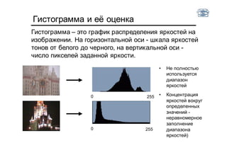 Гистограмма и её оценка
Гистограмма – это график распределения яркостей на
изображении. На горизонтальной оси - шкала яркостей
тонов от белого до черного, на вертикальной оси -
число пикселей заданной яркости.
0 255
0 255
• Не полностью
используется
диапазон
яркостей
• Концентрация
яркостей вокруг
определенных
значений -
неравномерное
заполнение
диапазона
яркостей)
 