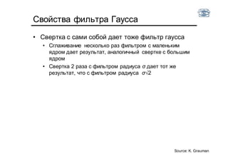 Свойства фильтра Гаусса
• Свертка с сами собой дает тоже фильтр гаусса
• Сглаживание несколько раз фильтром с маленьким
ядром дает результат, аналогичный свертке с большим
ядром
• Свертка 2 раза с фильтром радиуса σ дает тот же
результат, что с фильтром радиуса σ√2
Source: K. Grauman
 