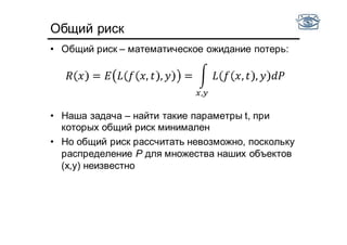 Общий риск
• Общий риск – математическое ожидание потерь:
• Наша задача – найти такие параметры t, при
которых общий риск минимален
• Но общий риск рассчитать невозможно, поскольку
распределение P для множества наших объектов
(x,y) неизвестно
= , , = , ,
,
 