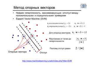 Метод опорных векторов
• Найдем гиперплоскость, максимизирующую отступ между
положительными и отрицательными примерами
• Support Vector Machine (SVM)
1:1)(
1:1)(


byныеотрицатель
byныеположитель
iii
iii
wxx
wxx
ОтступОпорные вектора
Расстояние от точки до
гиперплоскости: ||||
||
w
wx bi 
Для опорных векторов, 1 bi wx
Поэтому отступ равен 2 / ||w||
http://www.machinelearning.ru/wiki/index.php?title=SVM
 