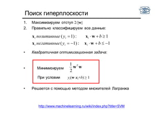 Поиск гиперплоскости
1. Максимизируем отступ 2/||w||
2. Правильно классифицируем все данные:
• Квадратичная оптимизационная задача:
• Минимизируем
При условии yi(w·xi+b) ≥ 1
• Решается с помощью методом множителей Лагранжа
wwT
2
1
1:1)(
1:1)(


byнегативные
byпозитивные
iii
iii
wxx
wxx
http://www.machinelearning.ru/wiki/index.php?title=SVM
 