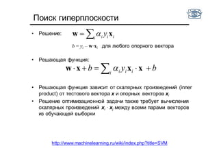 Поиск гиперплоскости
• Решение:
b = yi – w·xi для любого опорного вектора
• Решающая функция:
• Решающая функция зависит от скалярных произведений (inner
product) от тестового вектора x и опорных векторов xi
• Решение оптимизационной задачи также требует вычисления
скалярных произведений xi · xj между всеми парами векторов
из обучающей выборки
 i iii y xw 
byb i iii   xxxw 
http://www.machinelearning.ru/wiki/index.php?title=SVM
 