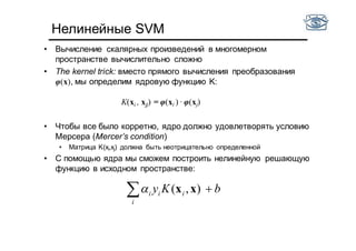 Нелинейные SVM
• Вычисление скалярных произведений в многомерном
пространстве вычислительно сложно
• The kernel trick: вместо прямого вычисления преобразования
φ(x), мы определим ядровую функцию K:
K(xi , xjj) = φ(xi ) · φ(xj)
• Чтобы все было корретно, ядро должно удовлетворять условию
Мерсера (Mercer’s condition)
• Матрица K(xi,xj) должна быть неотрицательно определенной
• С помощью ядра мы сможем построить нелинейную решающую
функцию в исходном пространстве:
bKy
i
iii  ),( xx
 
