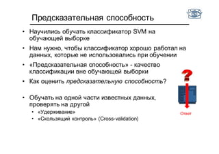 Предсказательная способность
• Научились обучать классификатор SVM на
обучающей выборке
• Нам нужно, чтобы классификатор хорошо работал на
данных, которые не использовались при обучении
• «Предсказательная способность» - качество
классификации вне обучающей выборки
• Как оценить предсказательную способность?
• Обучать на одной части известных данных,
проверять на другой
• «Удерживание»
• «Скользящий контроль» (Cross-validation)
Ответ
 