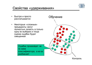Свойства «удерживания»
• Быстро и просто
рассчитывается
• Некоторые «сложные»
прецеденты могут
полностью попасть в только
одну из выборок и тогда
оценка ошибки будет
смещенной
Контроль
Обучение
Ошибка произойдет не
по вине
классификатора, а из-за
разбиения!
 