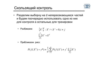 Скользящий контроль
• Разделим выборку на d непересекающихся частей
и будем поочередно использовать одно из них
для контроля а остальные для тренировки
• Разбиваем:
• Приближаем риск:
 
k
d
i
i
jidi
XX
jiXXX
1
1 ,0:



ji
i
d
i
ik
XyXfP
d
yXfP

  )|)((
1
*))(( *
1
 