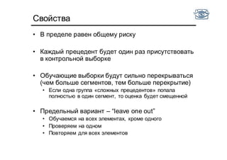 Свойства
• В пределе равен общему риску
• Каждый прецедент будет один раз присутствовать
в контрольной выборке
• Обучающие выборки будут сильно перекрываться
(чем больше сегментов, тем больше перекрытие)
• Если одна группа «сложных прецедентов» попала
полностью в один сегмент, то оценка будет смещенной
• Предельный вариант – “leave one out”
• Обучаемся на всех элементах, кроме одного
• Проверяем на одном
• Повторяем для всех элементов
 