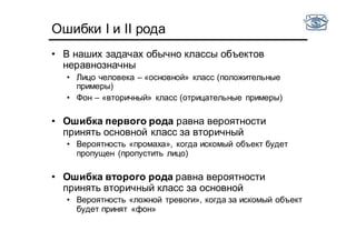 Ошибки I и II рода
• В наших задачах обычно классы объектов
неравнозначны
• Лицо человека – «основной» класс (положительные
примеры)
• Фон – «вторичный» класс (отрицательные примеры)
• Ошибка первого рода равна вероятности
принять основной класс за вторичный
• Вероятность «промаха», когда искомый объект будет
пропущен (пропустить лицо)
• Ошибка второго рода равна вероятности
принять вторичный класс за основной
• Вероятность «ложной тревоги», когда за искомый объект
будет принят «фон»
 