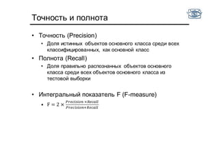 Точность и полнота
• Точность (Precision)
• Доля истинных объектов основного класса среди всех
классифицированных, как основной класс
• Полнота (Recall)
• Доля правильно распознанных объектов основного
класса среди всех объектов основного класса из
тестовой выборки
• Интегральный показатель F (F-measure)
• F = 2 ×
	×
 