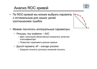 Анализ ROC кривой
• По ROC-кривой мы можем выбрать параметр
с оптимальным для наших целей
соотношением ошибок
• Можем посчитать интегральные параметры:
• Площадь под графиком – AUC
– Дает некоторый объективный показатель качества
классификатора
– Позволяет сравнивать разные кривые
• Другой параметр аP – average precision
– Средняя точность для всех значений полноты
 