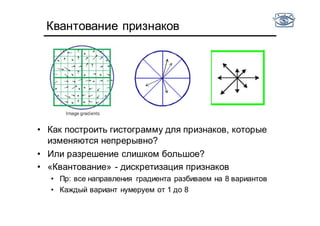 Квантование признаков
• Как построить гистограмму для признаков, которые
изменяются непрерывно?
• Или разрешение слишком большое?
• «Квантование» - дискретизация признаков
• Пр: все направления градиента разбиваем на 8 вариантов
• Каждый вариант нумеруем от 1 до 8
 