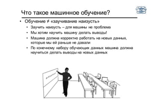 Что такое машинное обучение?
• Обучение ≠ «заучивание наизусть»
• Заучить наизусть – для машины не проблема
• Мы хотим научить машину делать выводы!
• Машина должна корректно работать на новых данных,
которые мы ей раньше не давали
• По конечному набору обучающих данных машина должна
научиться делать выводы на новых данных
 