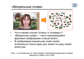 «Визуальные слова»
Sivic, J. and Zisserman, A. Video Google: A Text Retrieval Approach to Object
Matching in Videos. ICCV 2003
• Что в нашем случае «слово» и «словарь»?
• «Визуальное слово» – часто повторяющийся
фрагмент изображения («visual word»)
• В изображении визуальное слово может
встречаться только один раз, может ни разу, может
много раз
 