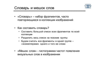 Словарь и мешок слов
• «Словарь» – набор фрагментов, часто
повторяющихся в коллекции изображений
• Как составить словарь?
• Составить большой список всех фрагментов по всей
коллекции
• Разделить весь список на похожие группы
• Будем считать все фрагменты в одной группе –
«экземплярами» одного и того же слова
• «Мешок слов» - гистограмма частот появления
визуальных слов в изображении
 
