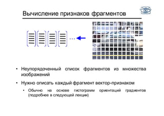 …
Вычисление признаков фрагментов
• Неупорядоченный список фрагментов из множества
изображений
• Нужно описать каждый фрагмент вектор-признаком
• Обычно на основе гистограмм ориентаций градиентов
(подробнее в следующей лекции)
 