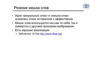 Резюме мешка слов
• Идея «визуальных слов» и «мешка слов»
оказалась очень интересной и эффективной
• Мешок слов используется как сам по себе, так и
совместно с другими признакми изображения
• Есть хорошие реализации:
• Библиотека VLFeat http://www.vlfeat.org/
 