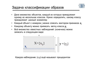 Задача классификации образов
• Дано множество объектов, каждый из которых принадлежит
одному из нескольких классов. Нужно определить, какому классу
принадлежит данный экземпляр
• Каждый объект c номером j можно описать вектором признаков xj
• Каждому объекту можно приписать метку класса yj
• Всё множество известных наблюдений (конечное) можно
записать в следующем виде:
Каждое наблюдение (x,y) ещё называют прецедентом
 