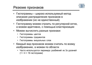 Резюме признаков
• Гистограммы – широко используемый метод
описания распределения признаков в
изображении (но не единственный)
• Гистограмму можем строить по регулярной сетке,
а можем адаптивно, с помощью кластеризации
• Можем вычислить разные признаки:
• Гистограммы цветов
• Гистограммы градиентов
• Гистограммы визуальных слов
• Каждый вид признаков можем считать по всему
изображению, а можем по области
• Часто используется пирамида разбиений из 3х уровней
(1 + 4 + 16 гистограмм)
 