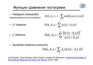 Функции сравнения гистограмм
• Histogram intersection
(нормализованные гистограммы)
• L1 distance
• χ2 distance
• Quadratic distance (cross-bin)


N
i
ihihhhD
1
2121 |)()(|),(
Jan Puzicha, Yossi Rubner, Carlo Tomasi, Joachim M. Buhmann: Empirical Evaluation of
Dissimilarity Measures for Color and Texture. ICCV 1999
 
 


N
i ihih
ihih
hhD
1 21
2
21
21
)()(
)()(
),(
 
ji
ij jhihAhhD
,
2
2121 ))()((),(
 

K
m
jiji mhmhhhD
1
)(),(min1),(
 