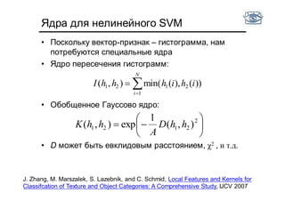Ядра для нелинейного SVM
• Поскольку вектор-признак – гистограмма, нам
потребуются специальные ядра
• Ядро пересечения гистограмм:
• Обобщенное Гауссово ядро:
• D может быть евклидовым расстоянием, χ2 , и т.д.


N
i
ihihhhI
1
2121 ))(),(min(),(






 2
2121 ),(
1
exp),( hhD
A
hhK
J. Zhang, M. Marszalek, S. Lazebnik, and C. Schmid, Local Features and Kernels for
Classifcation of Texture and Object Categories: A Comprehensive Study, IJCV 2007
 