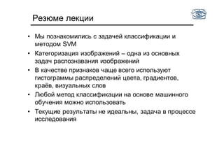 Резюме лекции
• Мы познакомились с задачей классификации и
методом SVM
• Категоризация изображений – одна из основных
задач распознавания изображений
• В качестве признаков чаще всего используют
гистограммы распределений цвета, градиентов,
краёв, визуальных слов
• Любой метод классификации на основе машинного
обучения можно использовать
• Текущие результаты не идеальны, задача в процессе
исследования
 
