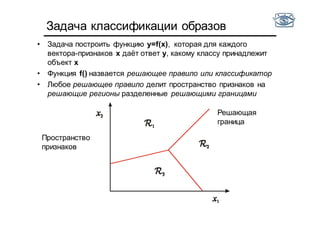 Задача классификации образов
• Задача построить функцию y=f(x), которая для каждого
вектора-признаков x даёт ответ y, какому классу принадлежит
объект x
• Функция f() назвается решающее правило или классификатор
• Любое решающее правило делит пространство признаков на
решающие регионы разделенные решающими границами
Пространство
признаков
Решающая
граница
 