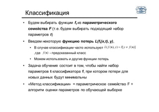 Классификация
• Будем выбирать функции ft из параметрического
семейства F (т.е. будем выбирать подходящий набор
параметров t)
• Введем некоторую функцию потерь L(ft(x,t), y),
• В случае классификации часто используют
,где - предсказанный класс
• Можем использовать и другие функции потерь
• Задача обучения состоит в том, чтобы найти набор
параметров t классификатора f, при котором потери для
новых данных будут минимальны
• «Метод классификации» = параметрическое семейство F +
алгоритм оценки параметров по обучающей выборке
( ( ), ) [ ( )]L f y I y f x x
( )f x
 