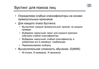 • Определяем слабые классификаторы на основе
прямоугольных признаков
• Для каждого этапа бустинга:
• Вычисляем каждый прямоугольный признак на каждом
примере
• Выбираем наилучший порог для каждого признака
(обучаем слабый классификатор)
• Выбираем наилучший слабый классификатор и
добавляем его в линейную комбинацию
• Перевзвешиваем выборку
• Вычислительная сложность обучения: O(MNK)
• M этапов, N примеров, K признаков
Бустинг для поиска лиц
 