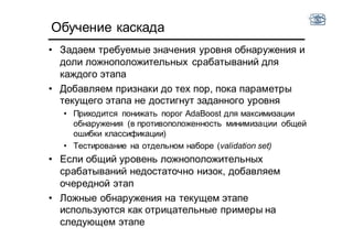 Обучение каскада
• Задаем требуемые значения уровня обнаружения и
доли ложноположительных срабатываний для
каждого этапа
• Добавляем признаки до тех пор, пока параметры
текущего этапа не достигнут заданного уровня
• Приходится понижать порог AdaBoost для максимизации
обнаружения (в противоположенность минимизации общей
ошибки классификации)
• Тестирование на отдельном наборе (validation set)
• Если общий уровень ложноположительных
срабатываний недостаточно низок, добавляем
очередной этап
• Ложные обнаружения на текущем этапе
используются как отрицательные примеры на
следующем этапе
 