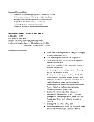 Duties and Responsibilities
- Supervised all engineering projects both in house or job site
- Evaluate worker’s capabilities for proper job distribution
- Maintain housekeeping of plant machines and facilities
- Preparation of technical drawing as necessary
- Evaluate project for estimation purposes
- Supervised Preventive maintenance of equipment
SAUDI ARABIAN ARMY ORDANCE CORPS. (SAAOC)
P.O Box 10021 KKMC
Halfr Al- Batin 31991, KSA
Position: Machinist/ Hydraulic Systems Repairman
Employment Duration: June 12, 1991 to December 31, 2000
January 12, 2001 to January 12, 2005
Duties and Responsibilities
• Works with assist and provides on –the-job- training to
designated SAAOC personnel
• Lead the work group in tackling the assigned task
• Passes on instructions received, demonstrate proper
methods and start work
• Insures that needed technical manuals, specifications
and tools are available
• Works along with other workers and set performing
work of the same kind or level
• Checking the work in progress and when finished for
compliance with instruction, advised and assist other
employees by following supervision instruction and in
meeting deadlines, answer questions regarding
procedure/ policies, written instruction and problems.
• Assures that safety and housekeeping rules are
followed and tools are properly used
• Studies and interpret job orders, drawing and
specifications, lay out and set up work, computes
cutting speed considering materials, depth of cut and
fee, clamps or fasten work in holding devices or to
machine
• Selects grinds and affixes cutting tools
• Measure work frequently during machining and checks
dimensions of finished work against specification
2
 