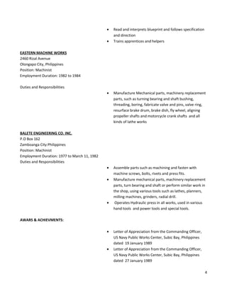 • Read and interprets blueprint and follows specification
and direction
• Trains apprentices and helpers
EASTERN MACHINE WORKS
2460 Rizal Avenue
Olongapo City, Philippines
Position: Machinist
Employment Duration: 1982 to 1984
Duties and Responsibilities
• Manufacture Mechanical parts, machinery replacement
parts, such as turning bearing and shaft bushing,
threading, boring, fabricate valve and pins, valve ring,
resurface brake drum, brake dish, fly wheel, aligning
propeller shafts and motorcycle crank shafts and all
kinds of lathe works
BALETE ENGINEERING CO. INC.
P.O Box 162
Zamboanga City Philippines
Position: Machinist
Employment Duration: 1977 to March 11, 1982
Duties and Responsibilities
• Assemble parts such as machining and fasten with
machine screws, bolts, rivets and press fits.
• Manufacture mechanical parts, machinery replacement
parts, turn bearing and shaft or perform similar work in
the shop, using various tools such as lathes, planners,
milling machines, grinders, radial drill.
• Operates Hydraulic press in all works, used in various
hand tools and power tools and special tools.
AWARS & ACHIEVMENTS:
• Letter of Appreciation from the Commanding Officer,
US Navy Public Works Center, Subic Bay, Philippines
dated 19 January 1989
• Letter of Appreciation from the Commanding Officer,
US Navy Public Works Center, Subic Bay, Philippines
dated 27 January 1989
4
 