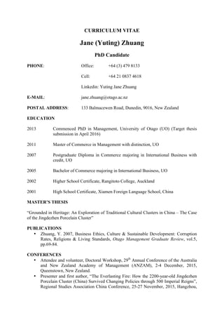 CURRICULUM VITAE
Jane (Yuting) Zhuang
PhD Candidate
PHONE: Office: +64 (3) 479 8133
Cell: +64 21 0837 4618
Linkedin: Yuting Jane Zhuang
E-MAIL: jane.zhuang@otago.ac.nz
POSTAL ADDRESS: 133 Balmacewen Road, Dunedin, 9016, New Zealand
EDUCATION
2013 Commenced PhD in Management, University of Otago (UO) (Target thesis
submission in April 2016)
2011 Master of Commerce in Management with distinction, UO
2007 Postgraduate Diploma in Commerce majoring in International Business with
credit, UO
2005 Bachelor of Commerce majoring in International Business, UO
2002 Higher School Certificate, Rangitoto College, Auckland
2001 High School Certificate, Xiamen Foreign Language School, China
MASTER’S THESIS
“Grounded in Heritage: An Exploration of Traditional Cultural Clusters in China – The Case
of the Jingdezhen Porcelain Cluster”
PUBLICATIONS
• Zhuang, Y. 2007, Business Ethics, Culture & Sustainable Development: Corruption
Rates, Religions & Living Standards, Otago Management Graduate Review, vol.5,
pp.69-84.
CONFERENCES
• Attendee and volunteer, Doctoral Workshop, 29th
Annual Conference of the Australia
and New Zealand Academy of Management (ANZAM), 2-4 December, 2015,
Queenstown, New Zealand.
• Presenter and first author, “The Everlasting Fire: How the 2200-year-old Jingdezhen
Porcelain Cluster (China) Survived Changing Policies through 500 Imperial Reigns”,
Regional Studies Association China Conference, 25-27 November, 2015, Hangzhou,
 