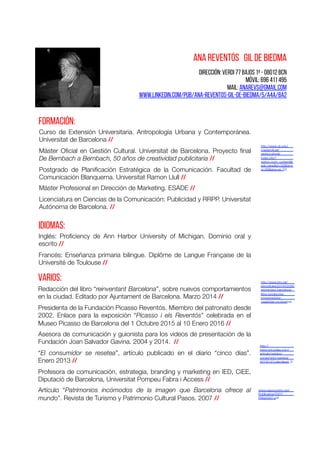 Dirección: Verdi 77 bajos 1ª - 08012 BCN
Móvil: 696 411 495
mail: anarevs@gmail.com
www.linkedin.com/pub/ana-reventos-gil-de-biedma/5/a4a/ba2
ANA REVENTÓS GIL DE BIEDMA	
  
FORMACIÓN:	
  
Curso de Extensión Universitaria. Antropología Urbana y Contemporánea.
Universitat de Barcelona // 
Máster Oﬁcial en Gestión Cultural. Universitat de Barcelona. Proyecto ﬁnal
De Bernbach a Bernbach, 50 años de creatividad publicitaria // 
Postgrado de Planiﬁcación Estratégica de la Comunicación. Facultad de
Comunicación Blanquerna. Universitat Ramon Llull // 
Máster Profesional en Dirección de Marketing. ESADE // 
Licenciatura en Ciencias de la Comunicación: Publicidad y RRPP. Universitat
Autónoma de Barcelona. // 
IDIOMAS:	
  
Inglés: Proﬁciency de Ann Harbor University of Michigan. Dominio oral y
escrito // 
Francés: Enseñanza primaria bilingue. Diplôme de Langue Française de la
Université de Toulouse // 
Redacción del libro “reinventant Barcelona”, sobre nuevos comportamientos
en la ciudad. Editado por Ajuntament de Barcelona. Marzo 2014 // 
Presidenta de la Fundación Picasso Reventós. Miembro del patronato desde
2002. Enlace para la exposición “Picasso i els Reventós” celebrada en el
Museo Picasso de Barcelona del 1 Octubre 2015 al 10 Enero 2016 // 
Asesora de comunicación y guionista para los videos de presentación de la
Fundación Joan Salvador Gavina. 2004 y 2014. // 
“El consumidor se resetea”, artículo publicado en el diario “cinco días”.
Enero 2013 // 
Profesora de comunicación, estrategia, branding y marketing en IED, CiEE,
Diputació de Barcelona, Universitat Pompeu Fabra i Access // 
Artículo “Patrimonios incómodos de la imagen que Barcelona ofrece al
mundo”. Revista de Turismo y Patrimonio Cultural Pasos. 2007 // 
varios:	
  
http://www.ub.edu/
masteroﬁcial/
gestiocultural/
index.php?
option=com_content&t
ask=view&id=32&Itemi
d=36&lang=es_ES 	
  
http://www.btv.cat/
btvnoticies/2014/03/26/
reinventant-barcelona-
llibre-tendencies-
emprenedoria-
creativitat-convivencia
http://
www.cincodias.com/
articulo/opinion/
consumidor-resetea/
20130121cdscdsopi_5/ 	
  
www.pasosonline.org/
Publicados/5307/
PS020307.pdf 
 