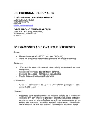 REFERENCIAS PERSONALES
ALFREDO ARTURO ALEJANDRO MARCOS
AMISTAD (LIMA-PERU)
GERENTE GENERAL
998302390
ingecon_corp@hotmail.com
EMBER ALFONSO CORTEGANA RONCAL
AMISTAD Y PADRE (Ciudad-País)
TECNICO EN CONSTRUCCION
992157144
FORMACIONES ADICIONALES E INTERESES
Cursos:
- Manejo de software SAP2000 (30 horas CEIC-UNI)
- Todos los programas mencionados (incluidos en cursos de carrera)
Concursos:
- “Búsqueda del tesoro FIC” (manejo de teodolito y procesamiento de datos
topográficos)
- Resistencia controlada de probetas de concreto.
- Concurso de pórticos FIC (nociones estructurales)
- Puente de papel (nociones estructurales)
Conferencias:
- “Ciclo de conferencias de gestión universitaria” participando como
asistente (32 horas)
Intereses:
- Preparado para desenvolverme en cualquier ámbito de la carrera de
ingeniería civil con énfasis en proyectos estructurales, desde trabajo en
campo así como en oficina, facilidad para el trato directo expresivo, con
valores correctamente formados, puntual, responsable y organizado,
preparado para trabajar bajo presión y facilidad para trabajo en equipo.
 