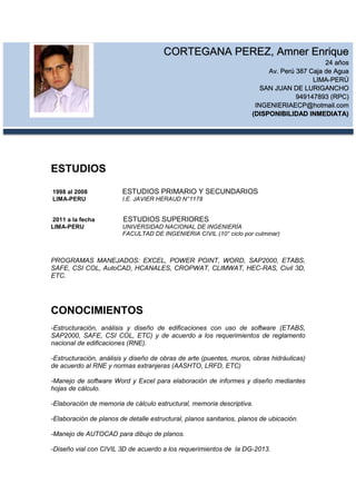 ESTUDIOS
1998 al 2008 ESTUDIOS PRIMARIO Y SECUNDARIOS
LIMA-PERU I.E. JAVIER HERAUD N°1178
2011 a la fecha ESTUDIOS SUPERIORES
LIMA-PERU UNIVERSIDAD NACIONAL DE INGENIERÍA
FACULTAD DE INGENIERIA CIVIL (10° ciclo por culminar)
PROGRAMAS MANEJADOS: EXCEL, POWER POINT, WORD, SAP2000, ETABS,
SAFE, CSI COL, AutoCAD, HCANALES, CROPWAT, CLIMWAT, HEC-RAS, Civil 3D,
ETC.
CONOCIMIENTOS
-Estructuración, análisis y diseño de edificaciones con uso de software (ETABS,
SAP2000, SAFE, CSI COL, ETC) y de acuerdo a los requerimientos de reglamento
nacional de edificaciones (RNE).
-Estructuración, análisis y diseño de obras de arte (puentes, muros, obras hidráulicas)
de acuerdo al RNE y normas extranjeras (AASHTO, LRFD, ETC)
-Manejo de software Word y Excel para elaboración de informes y diseño mediantes
hojas de cálculo.
-Elaboración de memoria de cálculo estructural, memoria descriptiva.
-Elaboración de planos de detalle estructural, planos sanitarios, planos de ubicación.
-Manejo de AUTOCAD para dibujo de planos.
-Diseño vial con CIVIL 3D de acuerdo a los requerimientos de la DG-2013.
CORTEGANA PEREZ, Amner Enrique
24 años
Av. Perú 387 Caja de Agua
LIMA-PERÚ
SAN JUAN DE LURIGANCHO
949147893 (RPC)
INGENIERIAECP@hotmail.com
(DISPONIBILIDAD INMEDIATA)
 