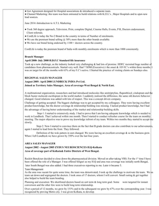● Got Agreement designed for Hospital associations & introduced a separate team.
● Channel Marketing: this team was been entrusted to build relations with K.O.L’s , Major Hospitals and to open new
lead sources.
June 2014:-Introduction to A.T.L Marketing
● Took 360 degree approach, Television, Print, complete Digital, Cinema Halls, Events, P.R, Doctors endorsement,
Client referrals.
● CordLife is today the No-2 Brand in the country in terms of Number of enrolments.
● We are the premium brand selling @ 50% more than the other brands available.
● We have our brand being endorsed by 1100 + doctors across the country.
CordLife is today the premium brand of India with monthly enrolments which is more than 1000 consistently.
Branch Manager
April 2008- July 2008 H.D.F.C Standard life insurance
Took up a new challenge, as the industry looked very challenging & had lots of promise. HDFC recruited huge number of
candidates from pharmaceuticals. Started very well. Had 7 SDM (Executive) t the onset & 103 FC’s within three months. I
was on target for all the months with 63% of my F.C’s active. I Started the practice of visiting clients on Sundays also.
REGIONAL SALES MANAGER
August 2005- April 2008 LUNDBECK INDIA Pvt Ltd.
Joined as Territory Sales Manager, Area of coverage-West Bengal & North East.
A multinational organization, researchers and had introduced molecules like amitriptyline, flupenthixol, citalopram and the
block buster molecule escitlopram in the world market. I suddenly realized the difference, the same old doctors behavior
changed. Good relations was added with lots of respect. This was a concept driven company.
Challenge of getting accepted: The biggest challenge was to get accepted by my colleagues. They were having excellent
product knowledge, but the doctor coverage & relationship building was missing. I lacked product knowledge, but I had
the advantage of having better understanding of the market and relationship building skills.
Step-1: I started to extensively study. I had to prove that I am having adequate knowledge which is needed to
work in Lundbeck. That I achieved within one month. Then I started to conduct refresher course for the team on monthly
meeting. The major objective was to prove my knowledge infront of my team. Within two months they started to accept me
slowly.
Step-2: Now I started to convince them on the fact that B grade doctors can also contribute to our achievements,
again I started to lead form the front. They followed.
Definition of the wok pattern in east changed. We were having an excellent coverage & so the business grew.
When I left Lundbeck we have grown by 350% over the last four years.
AREA SALES MANAGER
August 2002 –August 2005 ZYDUS NEUROSCIENCES H.Q-Kolkata
Area of coverage part of Kolkata& Entire Districts of West Bengal.
Reckitt Benckiser decided to close down the pharmaceutical division. Moved on after taking VRS. For the 1st
time I have
been offered the role of a Manager. I was offered Siliguri as my H.Q and area was coverage was initially north Bengal,
later South Bengal was also added. I had three executives reporting to me. Later it became 5.
Team Management:
As the area was vacant for quite some time, the team was demotivated, I took up the challenge to motivate the team. We as
team sat down and segregated the doctors. I took onus of 17 doctors, whom I will convert. Small outing & get together
also helped to build the team bonding.
Planning and execution: We shortlisted doctors based on sort term & long term goal. Some were targeted for instant
conversion and the other few were to build long term relationship.
Over a period of 12 months, we grew by 133% and in the subsequent we grew by 67% over the corresponding year. I was
recognized by proving Metro city. I was given Kolkata, to develop.
 
