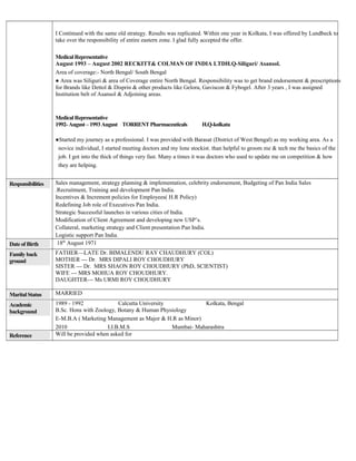 I Continued with the same old strategy. Results was replicated. Within one year in Kolkata, I was offered by Lundbeck to
take over the responsibility of entire eastern zone. I glad fully accepted the offer.
Medical Representative
August 1993 – August 2002 RECKITT& COLMAN OF INDIA LTDH.Q-Siliguri/ Asansol.
Area of coverage:- North Bengal/ South Bengal
● Area was Siliguri & area of Coverage entire North Bengal. Responsibility was to get brand endorsement & prescriptions
for Brands like Dettol & Disprin & other products like Gelora, Gaviscon & Fybogel. After 3 years , I was assigned
Institution belt of Asansol & Adjoining areas.
Medical Representative
1992-August –1993August TORRENT Pharmaceuticals H.Q-kolkata
●Started my journey as a professional. I was provided with Barasat (District of West Bengal) as my working area. As a
novice individual, I started meeting doctors and my lone stockist. than helpful to groom me & tech me the basics of the
job. I got into the thick of things very fast. Many a times it was doctors who used to update me on competition & how
they are helping.
Responsibilities Sales management, strategy planning & implementation, celebrity endorsement, Budgeting of Pan India Sales
.Recruitment, Training and development Pan India.
Incentives & Increment policies for Employees( H.R Policy)
Redefining Job role of Executives Pan India.
Strategic Successful launches in various cities of India.
Modification of Client Agreement and developing new USP’s.
Collateral, marketing strategy and Client presentation Pan India.
Logistic support Pan India.
Date of Birth 18th
August 1971
Family back
ground
FATHER—LATE Dr. BIMALENDU RAY CHAUDHURY (COL)
MOTHER --- Dr. MRS DIPALI ROY CHOUDHURY
SISTER --- Dr. MRS SHAON ROY CHOUDHURY (PhD, SCIENTIST)
WIFE --- MRS MOHUA ROY CHOUDHURY.
DAUGHTER--- Ms URMI ROY CHOUDHURY
Marital Status MARRIED
Academic
background
1989 - 1992 Calcutta University Kolkata, Bengal
B.Sc. Hons with Zoology, Botany & Human Physiology
E-M.B.A ( Marketing Management as Major & H.R as Minor)
2010 I.I.B.M.S Mumbai- Maharashtra
Reference Will be provided when asked for
 