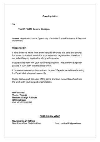 Covering-Letter
To,
The HR / ADM. General Manager,
Subject: - Application for the Opportunity of suitable Post in Electronics & Electrical
department.
Respected Sir,
I have come to know from some reliable sources that you are looking
for some competent hands for your esteemed organization; therefore I
am submitting my application along with resume.
I would like to work with your reputed organization. I’m Electronic-Engineer
passed in July’ 2014 with first class 67.6%
I’ haveresult oriented professional with 1+ years’ Experience in Manufacturing
for Panel fabrication and assembly.
I hope that you will consider of the same and give me an Opportunity do
the work with your reputed organizations.
With-Sincerely
Thanks / Regards
Navratna Singh Rathore
(EC-Engineer)
Cell: +91-8559951947
CURRICULUM VITAE
Navratna Singh Rathore
Near PannaDhai Circle Mokham Email : nvrtna121@gmail.com
 