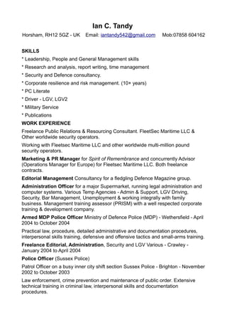 Ian C. Tandy
Horsham, RH12 5GZ - UK Email: iantandy542@gmail.com Mob:07858 604162
SKILLS
* Leadership, People and General Management skills
* Research and analysis, report writing, time management
* Security and Defence consultancy.
* Corporate resilience and risk management. (10+ years)
* PC Literate
* Driver - LGV, LGV2
* Military Service
* Publications
WORK EXPERIENCE
Freelance Public Relations & Resourcing Consultant. FleetSec Maritime LLC &
Other worldwide security operators.
Working with Fleetsec Maritime LLC and other worldwide multi-million pound
security operators.
Marketing & PR Manager for Spirit of Remembrance and concurrently Advisor
(Operations Manager for Europe) for Fleetsec Maritime LLC. Both freelance
contracts.
Editorial Management Consultancy for a fledgling Defence Magazine group.
Administration Officer for a major Supermarket, running legal administration and
computer systems. Various Temp Agencies - Admin & Support, LGV Driving,
Security, Bar Management, Unemployment & working integrally with family
business. Management training assessor (PRISM) with a well respected corporate
training & development company.
Armed MDP Police Officer Ministry of Defence Police (MDP) - Wethersfield - April
2004 to October 2004
Practical law, procedure, detailed administrative and documentation procedures,
interpersonal skills training, defensive and offensive tactics and small-arms training.
Freelance Editorial, Administration, Security and LGV Various - Crawley -
January 2004 to April 2004
Police Officer (Sussex Police)
Patrol Officer on a busy inner city shift section Sussex Police - Brighton - November
2002 to October 2003
Law enforcement, crime prevention and maintenance of public order. Extensive
technical training in criminal law, interpersonal skills and documentation
procedures.
 