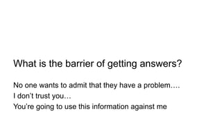 What is the barrier of getting answers?
No one wants to admit that they have a problem….
I don’t trust you…
You’re going to use this information against me
 