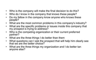 • Who is the company will make the final decision to do this?
• Who do I know in the company that knows these people?
• Do my fellow in the company know anyone who knows these
people?
• What are the most common problems in this company's industry?
• What are the specific problems or issues inside this company that
my prospect is trying to address?
• Who is the competing organization or their current preferred
partner?
• What are the three things I do better than them
• What questions can I ask the prospect that will help him clearly see
that we are the better choice?
• What are the three things my organization and I do better tan
anyone else?
 