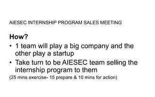 AIESEC INTERNSHIP PROGRAM SALES MEETING
How?
• 1 team will play a big company and the
other play a startup
• Take turn to be AIESEC team selling the
internship program to them
(25 mins exercise- 15 prepare & 10 mins for action)
 