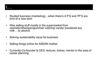 • Studied business (marketing)…when there’s 4 P’S and 7P’S are
kind of a new term
• Was selling stuff mostly in the supermarket from
cosmetic/shampoo/gum/hair coloring/ candy/ powdered soy
milk….to alcohol
• Solving sustainability issue for business
• Selling things online for ASEAN market
• Currently-Co-founder & CEO, lecturer, trainer, mentor in the area of
career planning
I….
 