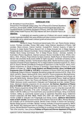 Updated CV of Prof. Muhammad Attique Khan Shahid Page No.1/22
DEPARTMENT OF PHYSICS
Govt. Postgraduate College Jhang,
Govt. Postgraduate College of Science
Faisalabad & G.C. University Faisalabad.
CURRICULUM VITAE
DR. MUHAMMAD ATTIQUE KHAN SHAHID
Principal Govt. PostGraduate College Jhang, Prof. ofPhysics & Ex-Chairman Department
Of Physics, Advisor SAAP, SHAMP, SCOPE atGovernmentPostgraduate College ofSc.
Faisalabad Pakistan, Ex-Chairman Department of Physics, ChiefTutor GCUF Pakistan,
PNRA Certified Health Physicist, RPO, RSO Attached with Atomic & Nuclear Physics Lab.
Objectives:
A challenging and rewarding position as a Professor and science manager in a result
oriented organization/institution that seeks ambitious and career conscious persons where acquired skills
and education will be utilized toward continued growth and advancement.
Administrative skills:
Member/In charge, Proctorial and tutorial boards, B.Sc. Lab. Physics Society, Syllabus
revision, Purchase committee, Pioneer R&D culture, Acting Chairman department of Physics, Staff
secretary, Drama producer, External Examiner, Evaluator/S.O. Chairman Academy of letters for
Sciences, In charge Nuclear Physics Research Cell, In Charge Computer Cell, In Charge Graduate,
Postgraduate Section, Research Coordinator / Advisor (Graduate, Postgraduate Levels) & NPTC (PIAES)
Pakistan Atomic Energy Commission, Prof. In Charge Physics Society / Seminars, Controller of
Examination (Physics Department), Chairman Curriculum Revision Committee for B.Sc. (PASS), B.Sc.
(Hons.), M.Sc. (Physics), Project Director for Space Sciences, Health Physics & Telecommunication,
Member inter-universities faculty boards (IUFBs for higher education), Coordinator scholarship and fee
concession committees, Secretary / member Board ofStudy (BOS), Member technical scrutiny of offers /
inspection ofsupplies (Physics department), Prof. In charge academic & research projects B. Sc. (Hons.)
& M. Sc. Physics, Member Committee for Construction & Supervision of Entry Test B.Sc. (Hons) / M.Sc.
Physics Programmes for Faculty of Science & Technology, Expert Member of Physics for College
Affiliation Committee etc., Prof In charge Academic and Research for B.Sc. (Hons.) and Master level
Programmes (from 27.10.2005 to 13.07.2011) at department of Physics GCUF and currently at Govt.
Postgraduate College ofScience, Faisalabad.Revised and updated the curriculum for B.Sc. (Pass), B.Sc
(Hons.) and M.Sc. classes, Introduced B.Sc. (Hons.) and M.Sc. Physics programmes (Morning/Evening,
M.Phil. Evening), Established new Physics Labs for said programmes, Established new Computer Lab
along with Internet facility, Introduced Modern options like Environmental Physics, Health and Medical
Physics, Atmospheric Physics, Geo Physics and Radiation Physics with the collaboration of NIAB and
PINUM, Introduced modern experiments in Graduation and Postgraduate level labs, Updated Physics
library, Introduced Internship programme for job placement. As Chairman, Department of Physics
(from 21.07.2009 to 13.07.2011), Rectification of loopholes and anomalies in B.Sc. (Hons.), M.Sc. and
M.Phil. Physics programmes through BOS, BOF and Academic council to bring them at par with other
National/International Universities of the world, Continuation and up gradation of M.Phil. programme
started in 2007-08, Setting up of new experiments using equivalence techniques, Hiring of new faculty
members, Setting up experimental research group to supplement Theoretical Group, Established
research collaboration with NIAB, NIBGE, PINUM, EPD, CASP, UET, NORI and NCP, Visiting faculty
member at NIAB for Graduation and Postgraduate level training courses, Additional Administrative
duties at GCUF included, Canvasser/member SFAO (Student Financial Aid Office), Member Monitoring
and evaluation cell for development projects, Member board of faculty of Science and Technology,
Member Budget advisory committee, Member Technical verification of equipment supplied by TNN for
LAN, Member QEC Assessment team for College of Pharmacy, Botany, Psychology and Computer
Science, Member Bachelor Programmes subcommittee for scrutinizing merit lists before display and Ex.
Tutor of the University. I have joined as Professor of Physics and Chairman department of Physics at
SS
AAAA
PP
S O
O
 