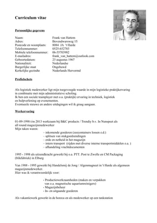 Curriculum vitae
Persoonlijke gegevens
Naam: Frank van Hattem
Adres: Bovendwarsweg 15
Postcode en woonplaats: 8084 JA 't Harde
Telefoonnummer: 0525-652783
Mobiele telefoonnummer: 06-55703982
E-mailadres: frank_van_hattem@outlook.com
Geboortedatum: 23 augustus 1967
Nationaliteit: Nederlandse
Burgerlijke staat Ongehuwd
Kerkelijke gezindte Nederlands Hervormd
Profielschets
Als logistiek medewerker ligt mijn toegevoegde waarde in mijn logistieke praktijkervaring
in combinatie met mijn administratieve scholing.
Ik ben een sociale teamplayer met o.a. (praktijk) ervaring in techniek, logistiek
en hulpverlening op evenementen.
Eventueele nieuwe en andere uitdagingen wil ik graag aangaan.
Werkervaring
01-09-1998 t/m 2013 werkzaam bij B&C products / Trendiy b.v. In Nunspeet als
all round magazijnmedewerker
Mijn taken waren:
– inkomende goederen (zeecontainers lossen e.d.)
– splitsen van stukgoedzendingen
– orde en netheid in het magazijn
– intern transport (rijden met diverse interne transportmiddelen o.a. )
– afhandeling vrachtdocumenten
1995 - 1998 als uitzendkracht gewerkt bij o.a. PTT. Post te Zwolle en CM Packaging
(blikfabriek) in Elburg
Van 1988 - 1995 gewerkt bij Handelsmij de Jong / Algenmagneet in 't Harde als algemeen
magazijnmedewerker.
Hier was ik verantwoordelijk voor:
- Productiewerkzaamheden (maken en verpakken
van o.a. magnetische aquariumreinigers)
- Magazijnbeheer
- In- en uitgaande goederen
Als vakantiewerk gewerkt in de horeca en als medewerker op een tankstation
 