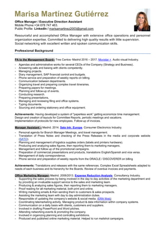 Office Manager / Executive Direction Assistant
Mobile Phone:+34 678 747 463.
Public Profile: LinkedIn / marisamartinez2003@gmail.com
Resourceful and accomplished Office Manager with extensive office operations and personnel
organization expertise. Committed to delivering high quality results with little supervision.
Social networking with excellent written and spoken communication skills.
Professional Background
PA to the Management Board– Tres Cantos- Madrid 2016 – 2017. Movistar +. Audio visual Industry.
- Agendas and administrative works for several CEOs of the Company (Strategy and Business).
- Answering calls and liaising with clients competently.
- Managing projects.
- Diary management, SAP financial control and budgets.
- Phone service and preparation of weekly reports on billing.
- Communication between departments.
- Organizing travel and preparing complex travel itineraries.
- Preparing papers for meetings.
- Planning and follow-up of events.
- Conducting research.
- Preparing presentations,
- Managing and reviewing filing and office systems.
- Typing documents.
- Sourcing and ordering stationery and office equipment.
Achievements: Having developed a system of "paperless work” getting economize time management.
Design and creation of layouts for Committee Reports, periodic meetings and vacations.
Implementation of protocols for new employees. Follow-up of invoices.
Manager Assistant – Madrid. 2014. Sato Intr. Europe. Consumer Electronics Industry.
- Personal agenda for Branch Manager Meetings, and travel management.
- Translation of Press Notes and checking of the Press Releases in the media and corporate website
(SATO).
- Planning and management of logistics supplies orders (labels and printers hardware).
- Producing and analyzing sales figures, then reporting them to marketing managers.
- Management and follow up of the promotional campaigns.
- Preparation of commercial presentations and products, translations English/Spanish and vice versa.
- Management of daily correspondence.
- Phone service and preparation of weekly reports from the ORACLE / DISCOVERER on billing
Achievements: Translations and releases with the same references. Complex Excel Spreadsheets adapted to
needs of each business and its hierarchy for the Boards. Review of overdue invoices and payments.
Office Marketing Manager- Madrid. 2006/2013. Expense Reduction Analysts. Consultancy Industry.
- Supporting the sales process by being involved in the day to day activities of the marketing department and
by providing an invaluable support service to the sales and marketing team.
- Producing & analyzing sales figures, then reporting them to marketing managers.
- Proof reading for all marketing material, both print and online.
- Writing marketing emails & then sending them to customers & sales prospects.
- Assisting the marketing team with day to day administration duties.
- Responsible of updating the company’s website & social media. (ERA Web)
- Coordinating telemarketing activity. Managing product & data information within company systems.
- Communication on a daily basis with clients, customers and suppliers.
- Involved in drafting PowerPoint and Word pitches.
- Attending networking events & promoting the company.
- Involved in organizing planning and controlling exhibitions.
- Produced and published online marketing material. Helped to run mailshot campaigns.
Marisa Martínez Gutiérrez
 