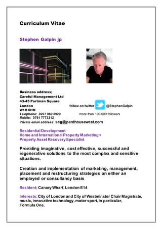 Curriculum Vitae
Stephen Galpin jp
Business address;
Careful Management Ltd
43-45 Portman Square
London follow on twitter @StephenGalpin
W1H 6HN
Telephone: 0207 969 2920 more than 100,000 followers
Mobile: 0791 7773312
Private email address: scg@penthousewest.com
Residential Development
Home and International Property Marketing+
Property AssetRecoverySpecialist
Providing imaginative, cost effective, successful and
regenerative solutions to the most complex and sensitive
situations.
Creation and implementation of marketing, management,
placement and restructuring strategies on either an
employed or consultancy basis
Resident; Canary Wharf,London E14
Interests:City of Londonand City of Westminster Chair Magistrate,
music,innovative technology, motor sport,in particular,
Formula One.
 